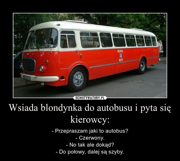 Wsiada blondynka do autobusu i pyta się kierowcy: – - Przepraszam jaki to autobus?- Czerwony.- No tak ale dokąd?- Do połowy, dalej są szyby. 