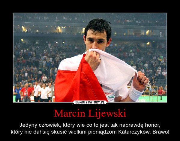 Marcin Lijewski – Jedyny człowiek, który wie co to jest tak naprawdę honor,który nie dał się skusić wielkim pieniądzom Katarczyków. Brawo! 