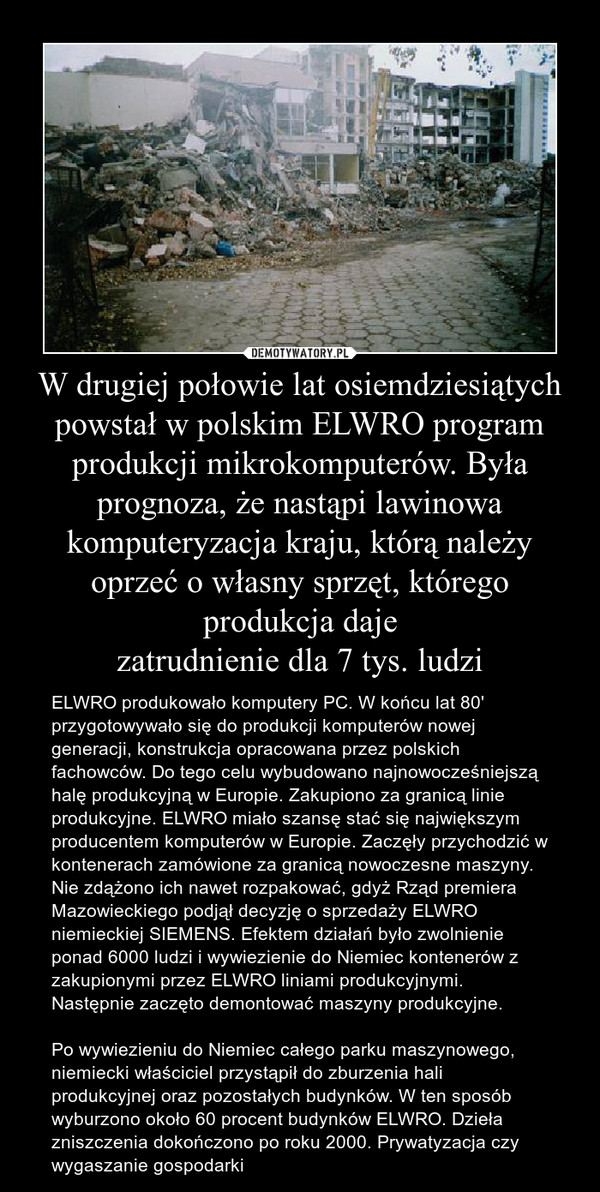 W drugiej połowie lat osiemdziesiątych powstał w polskim ELWRO program produkcji mikrokomputerów. Była prognoza, że nastąpi lawinowa komputeryzacja kraju, którą należy oprzeć o własny sprzęt, którego produkcja daje
zatrudnienie dla 7 tys. ludzi