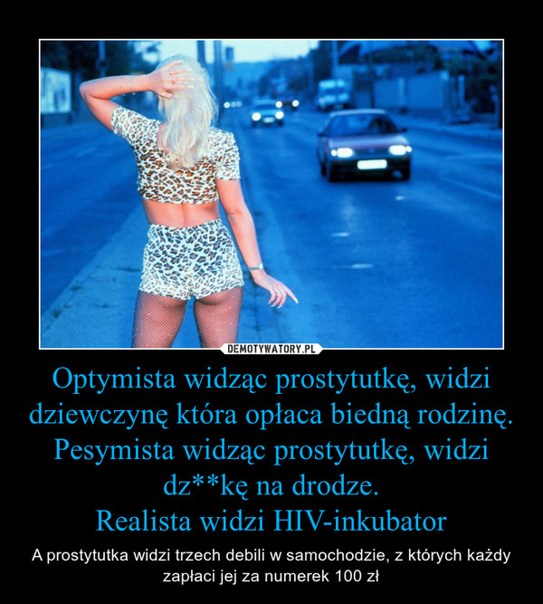 Optymista widząc prostytutkę, widzi dziewczynę która opłaca biedną rodzinę.
Pesymista widząc prostytutkę, widzi dz**kę na drodze.
Realista widzi HIV-inkubator