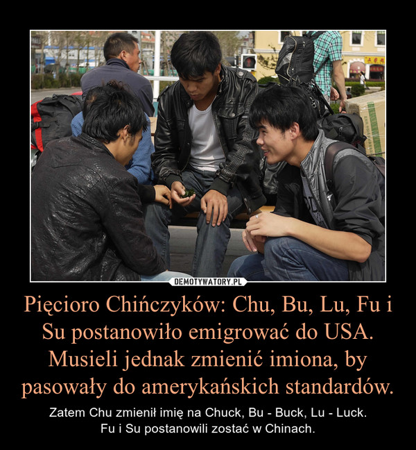 Pięcioro Chińczyków: Chu, Bu, Lu, Fu i Su postanowiło emigrować do USA. Musieli jednak zmienić imiona, by pasowały do amerykańskich standardów. – Zatem Chu zmienił imię na Chuck, Bu - Buck, Lu - Luck.Fu i Su postanowili zostać w Chinach. 