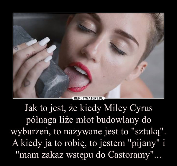 Jak to jest, że kiedy Miley Cyrus półnaga liże młot budowlany do wyburzeń, to nazywane jest to "sztuką". A kiedy ja to robię, to jestem "pijany" i "mam zakaz wstępu do Castoramy"... –  