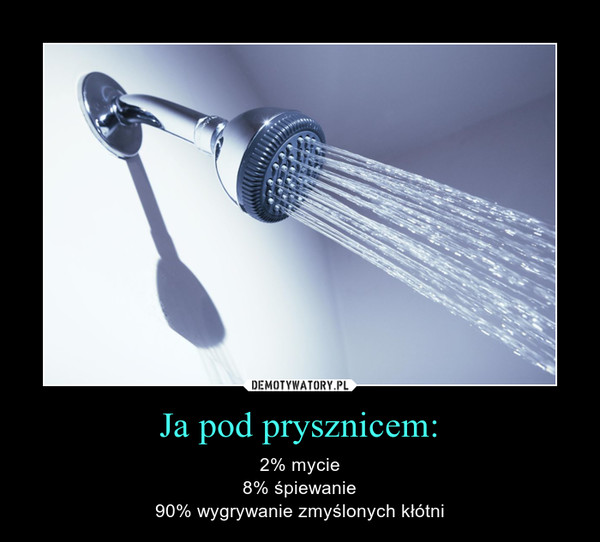 Ja pod prysznicem: – 2% mycie8% śpiewanie90% wygrywanie zmyślonych kłótni 