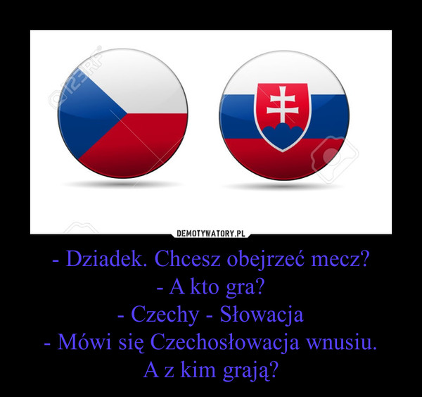 - Dziadek. Chcesz obejrzeć mecz?- A kto gra?- Czechy - Słowacja- Mówi się Czechosłowacja wnusiu.A z kim grają? –  