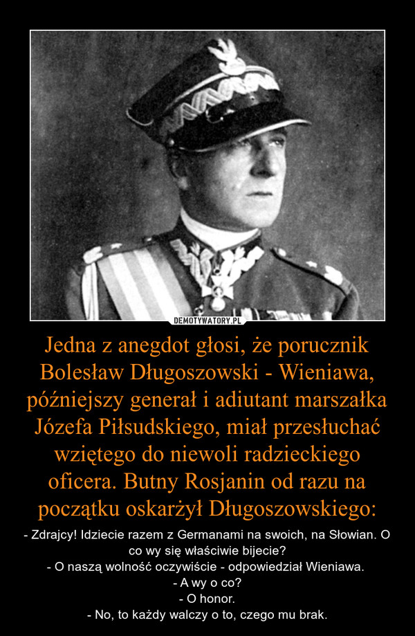 Jedna z anegdot głosi, że porucznik Bolesław Długoszowski - Wieniawa, późniejszy generał i adiutant marszałka Józefa Piłsudskiego, miał przesłuchać wziętego do niewoli radzieckiego oficera. Butny Rosjanin od razu na początku oskarżył Długoszowskiego: