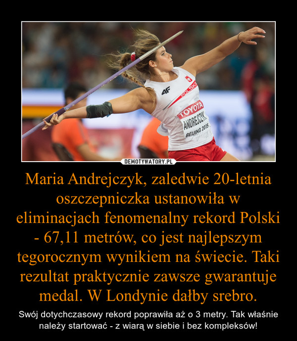 Maria Andrejczyk, zaledwie 20-letnia oszczepniczka ustanowiła w eliminacjach fenomenalny rekord Polski - 67,11 metrów, co jest najlepszym tegorocznym wynikiem na świecie. Taki rezultat praktycznie zawsze gwarantuje medal. W Londynie dałby srebro. – Swój dotychczasowy rekord poprawiła aż o 3 metry. Tak właśnie należy startować - z wiarą w siebie i bez kompleksów! 