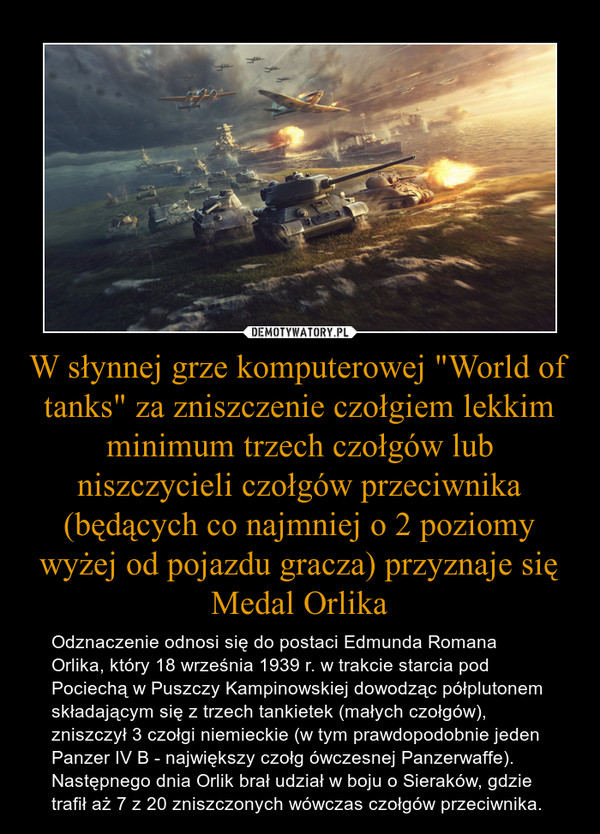 W słynnej grze komputerowej "World of tanks" za zniszczenie czołgiem lekkim minimum trzech czołgów lub niszczycieli czołgów przeciwnika (będących co najmniej o 2 poziomy wyżej od pojazdu gracza) przyznaje się Medal Orlika – Odznaczenie odnosi się do postaci Edmunda Romana Orlika, który 18 września 1939 r. w trakcie starcia pod Pociechą w Puszczy Kampinowskiej dowodząc półplutonem składającym się z trzech tankietek (małych czołgów), zniszczył 3 czołgi niemieckie (w tym prawdopodobnie jeden Panzer IV B - największy czołg ówczesnej Panzerwaffe). Następnego dnia Orlik brał udział w boju o Sieraków, gdzie trafił aż 7 z 20 zniszczonych wówczas czołgów przeciwnika. 