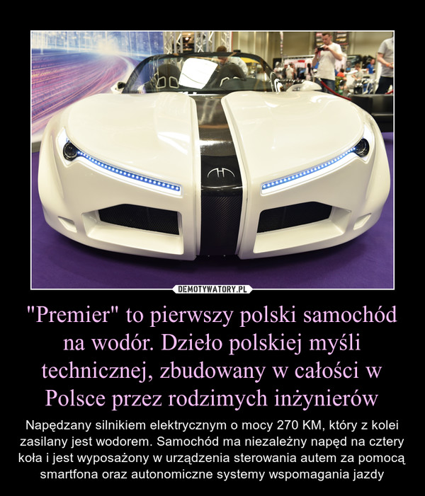 "Premier" to pierwszy polski samochód na wodór. Dzieło polskiej myśli technicznej, zbudowany w całości w Polsce przez rodzimych inżynierów – Napędzany silnikiem elektrycznym o mocy 270 KM, który z kolei zasilany jest wodorem. Samochód ma niezależny napęd na cztery koła i jest wyposażony w urządzenia sterowania autem za pomocą smartfona oraz autonomiczne systemy wspomagania jazdy 