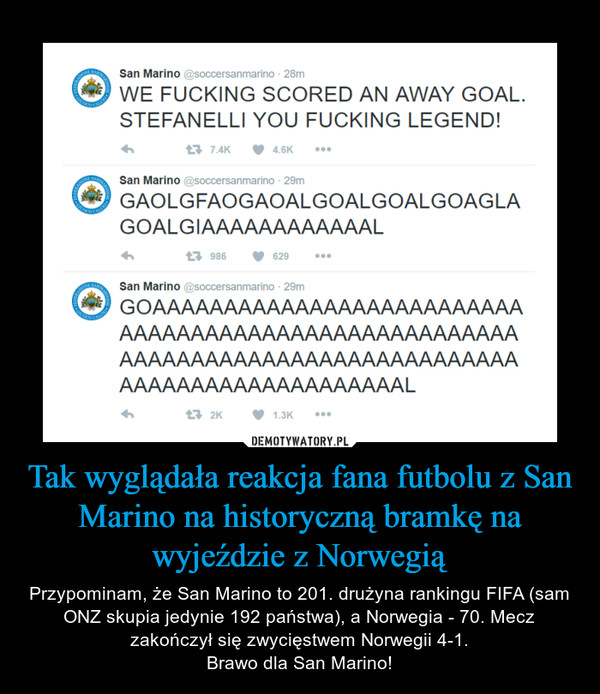 Tak wyglądała reakcja fana futbolu z San Marino na historyczną bramkę na wyjeździe z Norwegią – Przypominam, że San Marino to 201. drużyna rankingu FIFA (sam ONZ skupia jedynie 192 państwa), a Norwegia - 70. Mecz zakończył się zwycięstwem Norwegii 4-1.Brawo dla San Marino! WE FUCKING SCORED AN AWAY GOAL.STEFANELLI YOU FUCKING LEGEND!San MarinoGAOLGFAOGAOALGOALGOALGOAG LAGOALG IAAAAAAAAAAAALSan MarinoGOAAAAAAAAAAAAAAAAAAAAAAAAAAAAAAAAAAAAAAAAAAAAAAAAAAAAAAAAAAAAAAAAAAAAAAAAAAAAAAAAAAAAAAAAAAAAAAAAAAAAAAL