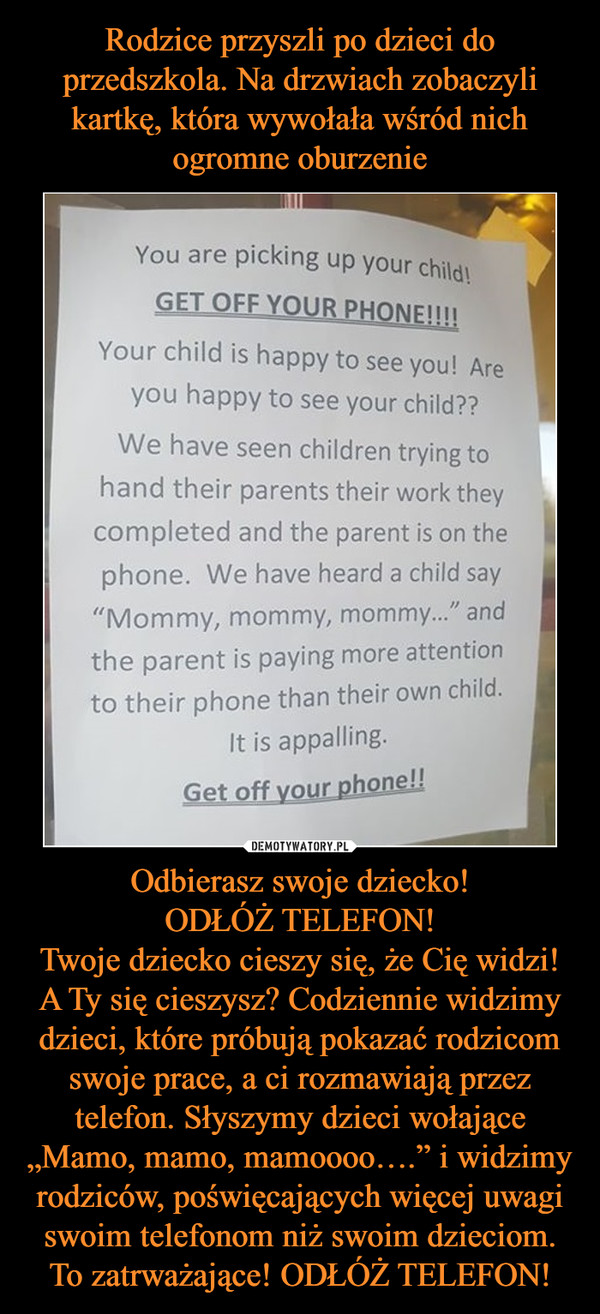 Odbierasz swoje dziecko!ODŁÓŻ TELEFON!Twoje dziecko cieszy się, że Cię widzi! A Ty się cieszysz? Codziennie widzimy dzieci, które próbują pokazać rodzicom swoje prace, a ci rozmawiają przez telefon. Słyszymy dzieci wołające „Mamo, mamo, mamoooo….” i wid –  