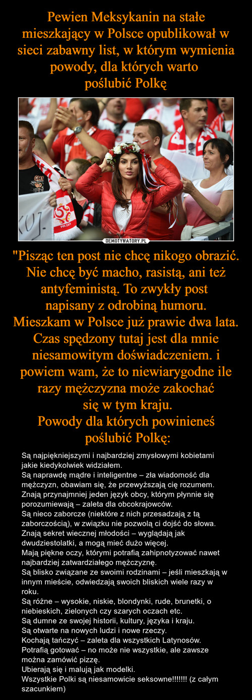 Pewien Meksykanin na stałe mieszkający w Polsce opublikował w sieci zabawny list, w którym wymienia powody, dla których warto 
poślubić Polkę "Pisząc ten post nie chcę nikogo obrazić. Nie chcę być macho, rasistą, ani też antyfeministą. To zwykły post 
napisany z odrobiną humoru.
Mieszkam w Polsce już prawie dwa lata. Czas spędzony tutaj jest dla mnie niesamowitym doświadczeniem. i powiem wam, ż