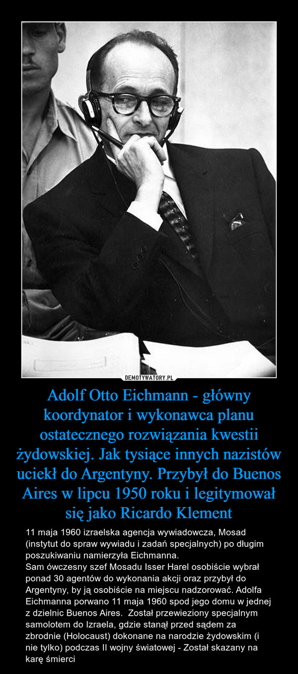 Adolf Otto Eichmann - główny koordynator i wykonawca planu ostatecznego rozwiązania kwestii żydowskiej. Jak tysiące innych nazistów uciekł do Argentyny. Przybył do Buenos Aires w lipcu 1950 roku i legitymował się jako Ricardo Klement