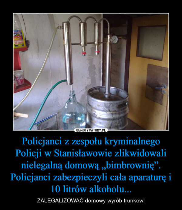 Policjanci z zespołu kryminalnego Policji w Stanisławowie zlikwidowali nielegalną domową „bimbrownię”. Policjanci zabezpieczyli cała aparaturę i 10 litrów alkoholu... – ZALEGALIZOWAĆ domowy wyrób trunków! 