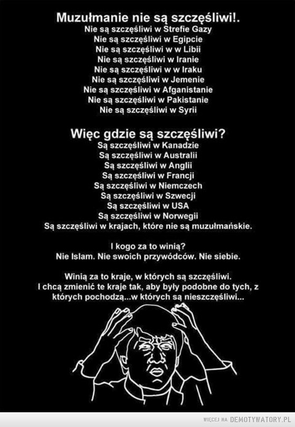 Logika Muzułmanów –  Muzułmanie nie są szczęśliwi!. Nie są szczęśliwi w Strefie Gazy Nie są szczęśliwi w Egipcie Nie są szczęśliwi w w Libii Nie są szczęśliwi w Iranie Nie są szczęśliwi w w Iraku Nie są szczęśliwi w Jemenie Nie są szczęśliwi w Afganistanie Nie są szczęśliwi w Pakistanie Nie są szczęśliwi w Syrii Więc gdzie są szczęśliwi? Są szczęśliwi w Kanadzie Są szczęśliwi w Australii Są szczęśliwi w Anglii Są szczęśliwi w Francji Są szczęśliwi w Niemczech Są szczęśliwi w Szwecji Są szczęśliwi w USA Są szczęśliwi w Norwegii Są szczęśliwi w krajach, które nie są muzułmańskie. I kogo za to winią? Nie Islam. Nie swoich przywódców. Nie siebie. Winią za to kraje, w których są szczęśliwi. I chcą zmienić te kraje tak, aby byty podobne do tych, z których pochodzą...w których są nieszczęśliwi... 