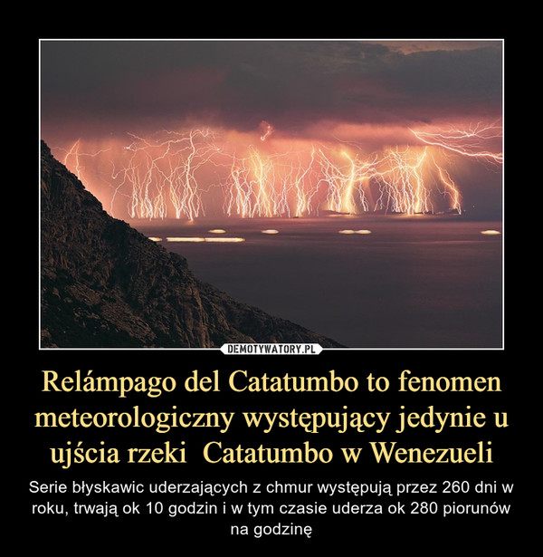 Relámpago del Catatumbo to fenomen meteorologiczny występujący jedynie u ujścia rzeki  Catatumbo w Wenezueli – Serie błyskawic uderzających z chmur występują przez 260 dni w roku, trwają ok 10 godzin i w tym czasie uderza ok 280 piorunów na godzinę 