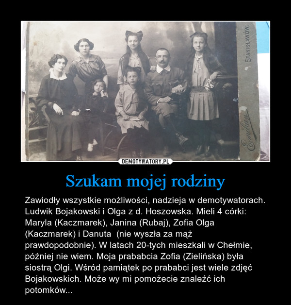 Szukam mojej rodziny – Zawiodły wszystkie możliwości, nadzieja w demotywatorach. Ludwik Bojakowski i Olga z d. Hoszowska. Mieli 4 córki: Maryla (Kaczmarek), Janina (Rubaj), Zofia Olga (Kaczmarek) i Danuta  (nie wyszła za mąż prawdopodobnie). W latach 20-tych mieszkali w Chełmie, później nie wiem. Moja prababcia Zofia (Zielińska) była siostrą Olgi. Wśród pamiątek po prababci jest wiele zdjęć Bojakowskich. Może wy mi pomożecie znaleźć ich potomków... 