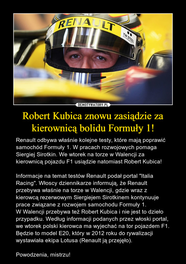 Robert Kubica znowu zasiądzie za kierownicą bolidu Formuły 1! – Renault odbywa właśnie kolejne testy, które mają poprawić samochód Formuły 1. W pracach rozwojowych pomaga Siergiej Sirotkin. We wtorek na torze w Walencji za kierownicą pojazdu F1 usiądzie natomiast Robert Kubica!Informacje na temat testów Renault podał portal "Italia Racing". Włoscy dziennikarze informują, że Renault przebywa właśnie na torze w Walencji, gdzie wraz z kierowcą rezerwowym Siergiejem Sirotkinem kontynuuje prace związane z rozwojem samochodu Formuły 1.W Walencji przebywa też Robert Kubica i nie jest to dzieło przypadku. Według informacji podanych przez włoski portal, we wtorek polski kierowca ma wyjechać na tor pojazdem F1. Będzie to model E20, który w 2012 roku do rywalizacji wystawiała ekipa Lotusa (Renault ją przejęło).Powodzenia, mistrzu! 