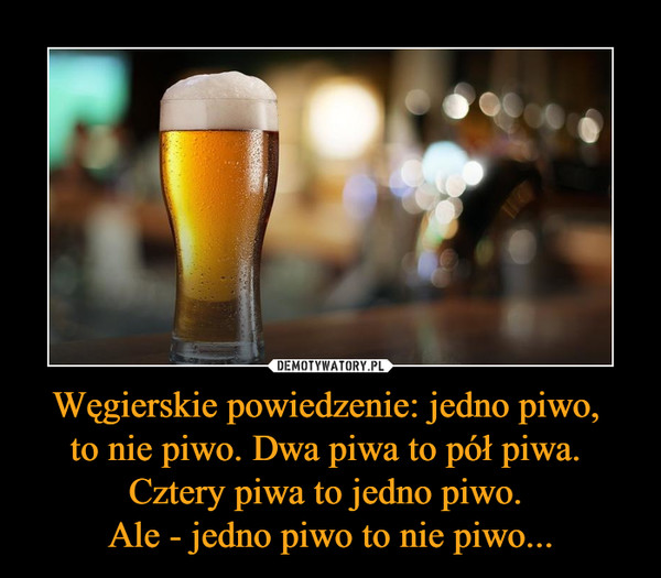 Węgierskie powiedzenie: jedno piwo, 
to nie piwo. Dwa piwa to pół piwa. 
Cztery piwa to jedno piwo. 
Ale - jedno piwo to nie piwo...