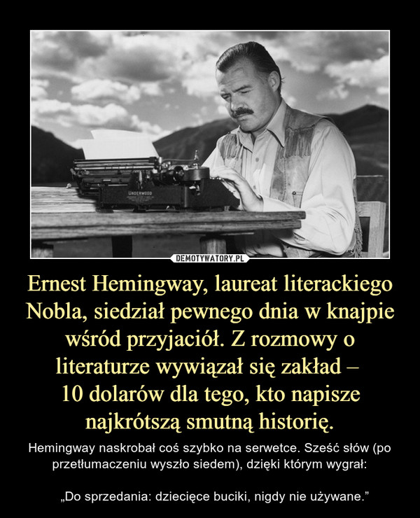 Ernest Hemingway, laureat literackiego Nobla, siedział pewnego dnia w knajpie wśród przyjaciół. Z rozmowy o literaturze wywiązał się zakład – 
10 dolarów dla tego, kto napisze najkrótszą smutną historię.