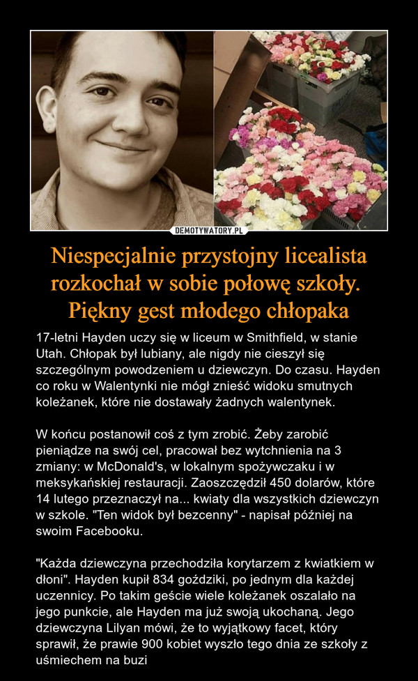 Niespecjalnie przystojny licealista rozkochał w sobie połowę szkoły. Piękny gest młodego chłopaka – 17-letni Hayden uczy się w liceum w Smithfield, w stanie Utah. Chłopak był lubiany, ale nigdy nie cieszył się szczególnym powodzeniem u dziewczyn. Do czasu. Hayden co roku w Walentynki nie mógł znieść widoku smutnych koleżanek, które nie dostawały żadnych walentynek. W końcu postanowił coś z tym zrobić. Żeby zarobić pieniądze na swój cel, pracował bez wytchnienia na 3 zmiany: w McDonald's, w lokalnym spożywczaku i w meksykańskiej restauracji. Zaoszczędził 450 dolarów, które 14 lutego przeznaczył na... kwiaty dla wszystkich dziewczyn w szkole. "Ten widok był bezcenny" - napisał później na swoim Facebooku. "Każda dziewczyna przechodziła korytarzem z kwiatkiem w dłoni". Hayden kupił 834 goździki, po jednym dla każdej uczennicy. Po takim geście wiele koleżanek oszalało na jego punkcie, ale Hayden ma już swoją ukochaną. Jego dziewczyna Lilyan mówi, że to wyjątkowy facet, który sprawił, że prawie 900 kobiet wyszło tego dnia ze szkoły z uśmiechem na buzi 