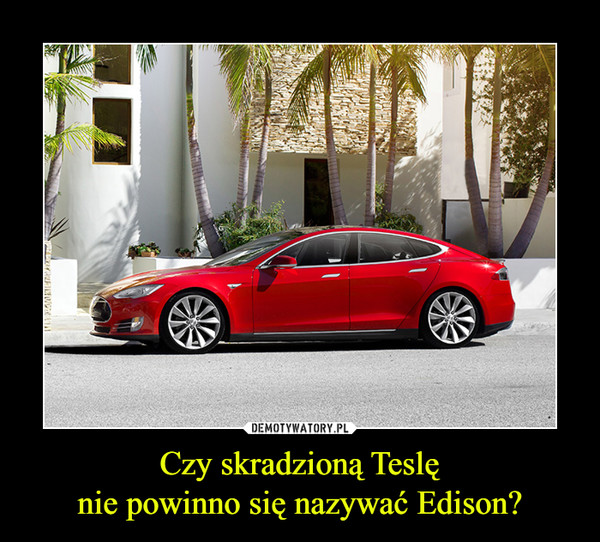 Czy skradzioną Teslę
nie powinno się nazywać Edison?