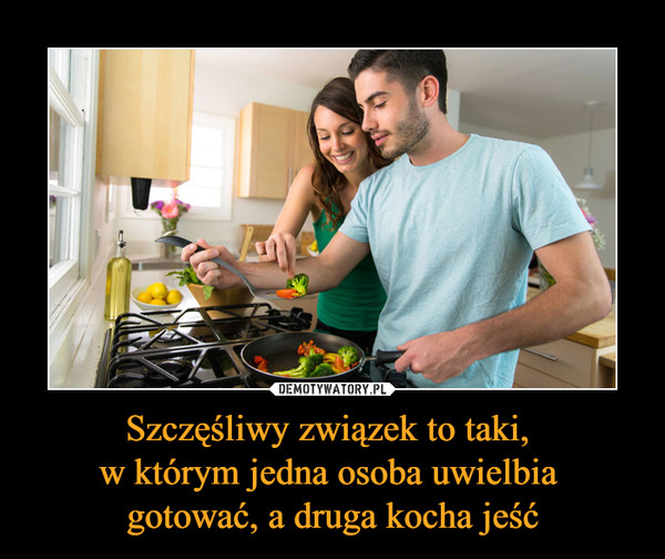 Szczęśliwy związek to taki, w którym jedna osoba uwielbia gotować, a druga kocha jeść –  