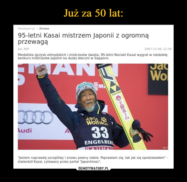  –  95-letni Kasai mistrzem Japonii z ogromną przewagąMedalista igrzysk olimpijskich i mistrzostw świata, 95-letni Noriaki Kasai wygrał w niedzielę konkurs mistrzostw Japonii na dużej skoczni w Sapporo.Jestem naprawdę szczęśliwy i znowu pewny siebie. Poprawiam się, tak jak się spodziewałem - stwierdził Kasai, cytowany przez portal "japantimes"