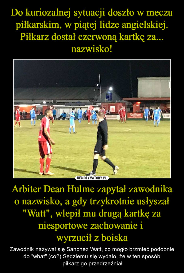 Arbiter Dean Hulme zapytał zawodnika o nazwisko, a gdy trzykrotnie usłyszał "Watt", wlepił mu drugą kartkę za niesportowe zachowanie i wyrzucił z boiska – Zawodnik nazywał się Sanchez Watt, co mogło brzmieć podobnie do "what" (co?) Sędziemu się wydało, że w ten sposób piłkarz go przedrzeźniał 