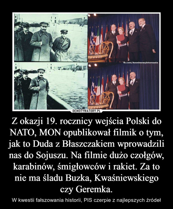 Z okazji 19. rocznicy wejścia Polski do NATO, MON opublikował filmik o tym, jak to Duda z Błaszczakiem wprowadzili nas do Sojuszu. Na filmie dużo czołgów, karabinów, śmigłowców i rakiet. Za to nie ma śladu Buzka, Kwaśniewskiego czy Geremka. – W kwestii fałszowania historii, PIS czerpie z najlepszych źródeł 
