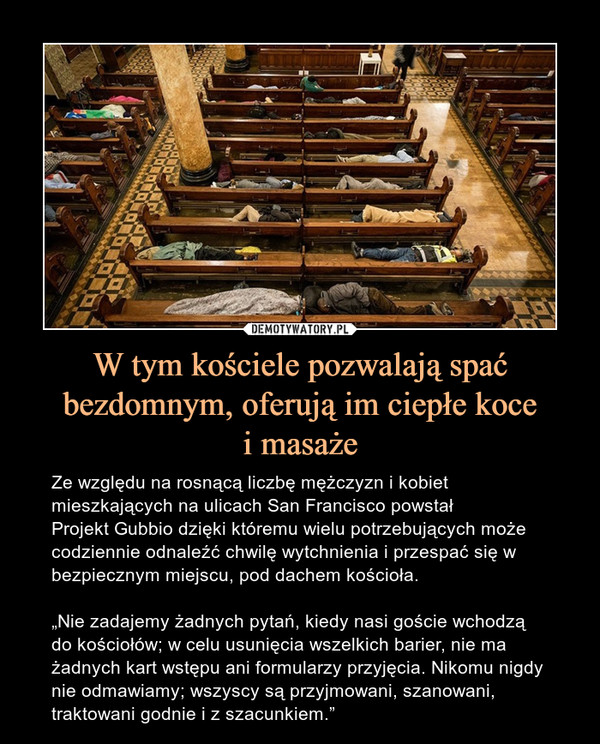 W tym kościele pozwalają spać bezdomnym, oferują im ciepłe kocei masaże – Ze względu na rosnącą liczbę mężczyzn i kobiet mieszkających na ulicach San Francisco powstał Projekt Gubbio dzięki któremu wielu potrzebujących może codziennie odnaleźć chwilę wytchnienia i przespać się w bezpiecznym miejscu, pod dachem kościoła.„Nie zadajemy żadnych pytań, kiedy nasi goście wchodzą do kościołów; w celu usunięcia wszelkich barier, nie ma żadnych kart wstępu ani formularzy przyjęcia. Nikomu nigdy nie odmawiamy; wszyscy są przyjmowani, szanowani, traktowani godnie i z szacunkiem.”  