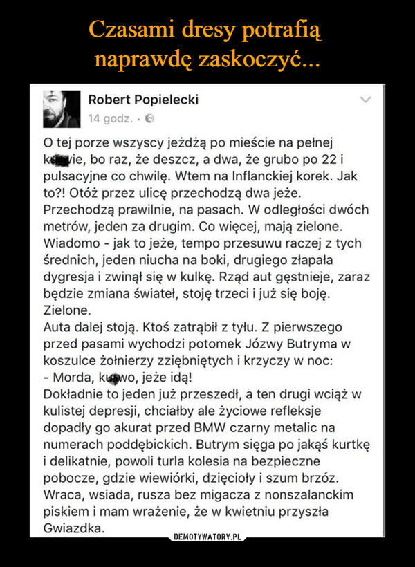  –  Robert Popielecki14 godz.O tej porze wszyscy jeżdżą po mieście na pełnejkeie, bo raz, że deszcz, a dwa, że grubo po 22 ipulsacyjne co chwilę. Wtem na Inflanckiej korek. Jakto?! Otóż przez ulicę przechodzą dwa jeże.Przechodzą prawilnie, na pasach. W odległości dwóchmetrów, jeden za drugim. Co więcej, mają zielone.Wiadomo - jak to jeże, tempo przesuwu raczej z tychśrednich, jeden niucha na boki, drugiego złapaładygresja i zwinąt się w kulkę. Rząd aut gęstnieje, zarazbędzie zmiana światet, stoję trzeci i już się bojęZielone.Auta dalej stoją. Ktoś zatrąbit z tyłu. Z pierwszegoprzed pasami wychodzi potomek Józwy Butryma wkoszulce żołnierzy zziębniętych i krzyczy w noc:- Morda, kwo, jeże idą!Dokładnie to jeden już przeszedł, a ten drugi wciąż wkulistej depresji, chciałby ale życiowe refleksjedopadły go akurat przed BMW czarny metalic nanumerach poddębickich. Butrym sięga po jakąś kurtkęi delikatnie, powoli turla kolesia na bezpiecznepobocze, gdzie wiewiórki, dzięcioły i szum brzózWraca, wsiada, rusza bez migacza z nonszalanckimpiskiem i mam wrażenie, że w kwietniu przyszłaGwiazdka.