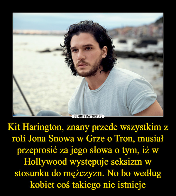 Kit Harington, znany przede wszystkim z roli Jona Snowa w Grze o Tron, musiał przeprosić za jego słowa o tym, iż w Hollywood występuje seksizm w stosunku do mężczyzn. No bo według kobiet coś takiego nie istnieje –  