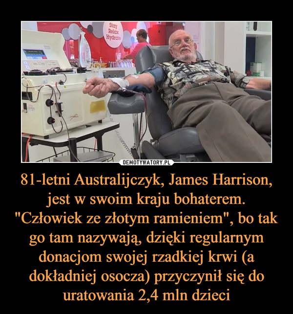 81-letni Australijczyk, James Harrison, jest w swoim kraju bohaterem. "Człowiek ze złotym ramieniem", bo tak go tam nazywają, dzięki regularnym donacjom swojej rzadkiej krwi (a dokładniej osocza) przyczynił się do uratowania 2,4 mln dzieci