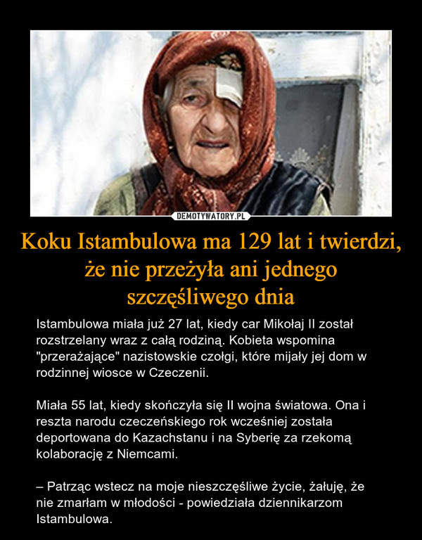 Koku Istambulowa ma 129 lat i twierdzi, że nie przeżyła ani jednegoszczęśliwego dnia – Istambulowa miała już 27 lat, kiedy car Mikołaj II został rozstrzelany wraz z całą rodziną. Kobieta wspomina "przerażające" nazistowskie czołgi, które mijały jej dom w rodzinnej wiosce w Czeczenii. Miała 55 lat, kiedy skończyła się II wojna światowa. Ona i reszta narodu czeczeńskiego rok wcześniej została deportowana do Kazachstanu i na Syberię za rzekomą kolaborację z Niemcami.– Patrząc wstecz na moje nieszczęśliwe życie, żałuję, że nie zmarłam w młodości - powiedziała dziennikarzom Istambulowa. 
