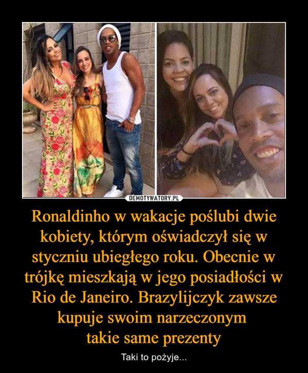 Ronaldinho w wakacje poślubi dwie kobiety, którym oświadczył się w styczniu ubiegłego roku. Obecnie w trójkę mieszkają w jego posiadłości w Rio de Janeiro. Brazylijczyk zawsze kupuje swoim narzeczonym takie same prezenty – Taki to pożyje... 