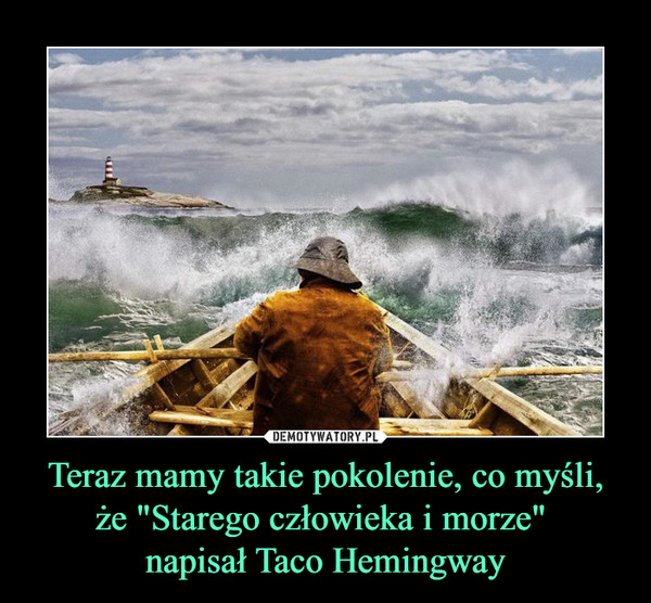 Teraz mamy takie pokolenie, co myśli, że "Starego człowieka i morze" 
napisał Taco Hemingway
