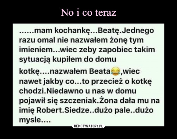  –  razu omal nie nazwałem żonę tymimieniem...wiec zeby zapobiec takimsytuacją kupitem do domukotkę....nazwałem Beata,wiecnawet jakby co...to przecież o kotkęchodzi.Niedawno u nas w domupojawił się szczeniak.Zona dała mu naimię Robert.Siedze..dużo pale..dużomysle....