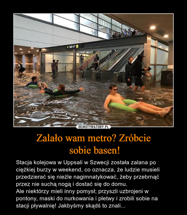 Zalało wam metro? Zróbcie sobie basen! – Stacja kolejowa w Uppsali w Szwecji została zalana po ciężkiej burzy w weekend, co oznacza, że ludzie musieli przedzierać się nieźle nagimnatykować, żeby przebrnąć przez nie suchą nogą i dostać się do domu. Ale niektórzy mieli inny pomysł; przyszli uzbrojeni w pontony, maski do nurkowania i płetwy i zrobili sobie na stacji pływalnię! Jakbyśmy skądś to znali... 