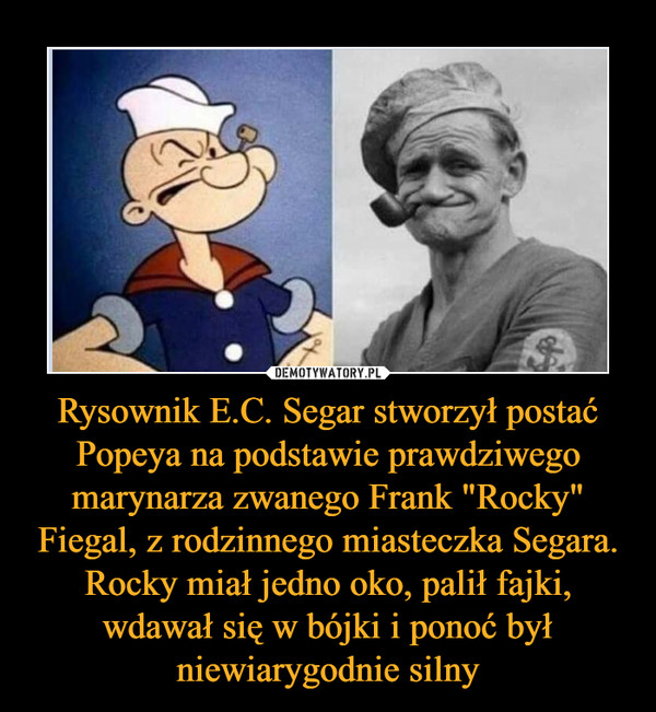 Rysownik E.C. Segar stworzył postać Popeya na podstawie prawdziwego marynarza zwanego Frank "Rocky" Fiegal, z rodzinnego miasteczka Segara. Rocky miał jedno oko, palił fajki, wdawał się w bójki i ponoć był niewiarygodnie silny