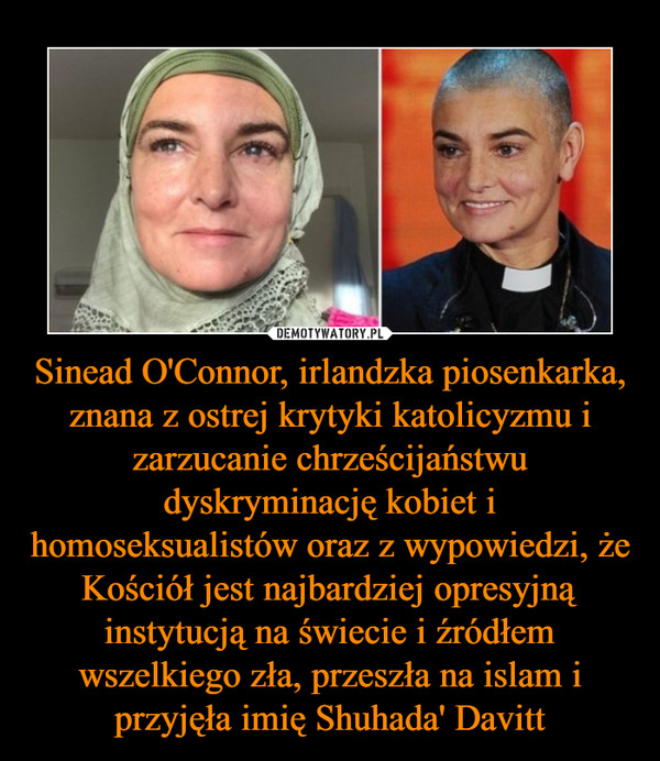 Sinead O'Connor, irlandzka piosenkarka, znana z ostrej krytyki katolicyzmu i zarzucanie chrześcijaństwu dyskryminację kobiet i homoseksualistów oraz z wypowiedzi, że Kościół jest najbardziej opresyjną instytucją na świecie i źródłem wszelkiego zła, przeszła na islam i przyjęła imię Shuhada' Davitt –  
