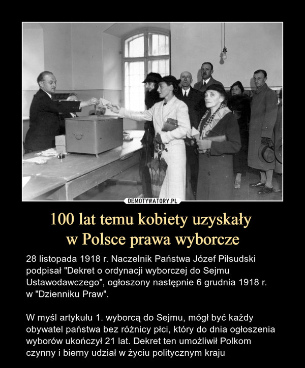 100 lat temu kobiety uzyskały w Polsce prawa wyborcze – 28 listopada 1918 r. Naczelnik Państwa Józef Piłsudski podpisał "Dekret o ordynacji wyborczej do Sejmu Ustawodawczego", ogłoszony następnie 6 grudnia 1918 r. w "Dzienniku Praw".W myśl artykułu 1. wyborcą do Sejmu, mógł być każdy obywatel państwa bez różnicy płci, który do dnia ogłoszenia wyborów ukończył 21 lat. Dekret ten umożliwił Polkom czynny i bierny udział w życiu politycznym kraju 