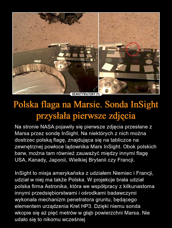 Polska flaga na Marsie. Sonda InSight przysłała pierwsze zdjęcia – Na stronie NASA pojawiły się pierwsze zdjęcia przesłane z Marsa przez sondę InSight. Na niektórych z nich można dostrzec polską flagę, znajdująca się na tabliczce na zewnętrznej powłoce lądownika Mars InSight. Obok polskich barw, można tam również zauważyć między innymi flagę USA, Kanady, Japonii, Wielkiej Brytanii czy Francji.InSight to misja amerykańska z udziałem Niemiec i Francji, udział w niej ma także Polska. W projekcje brała udział polska firma Astronika, która we współpracy z kilkunastoma innymi przedsiębiorstwami i ośrodkami badawczymi wykonała mechanizm penetratora gruntu, będącego elementem urządzenia Kret HP3. Dzięki niemu sonda wkopie się aż pięć metrów w głąb powierzchni Marsa. Nie udało się to nikomu wcześniej 