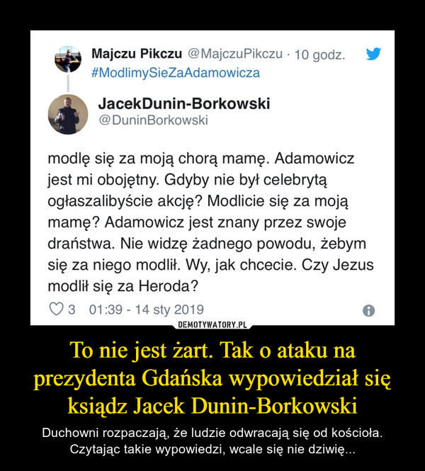 To nie jest żart. Tak o ataku na prezydenta Gdańska wypowiedział się ksiądz Jacek Dunin-Borkowski – Duchowni rozpaczają, że ludzie odwracają się od kościoła. Czytając takie wypowiedzi, wcale się nie dziwię... Majczu Pikczu @MajczuPikczu • 10 godz. #ModlimySieZaAdamowicza JacekDunin-Borkowski @DuninBorkowski modlę się za moją chorą mamę. Adamowicz jest mi obojętny. Gdyby nie był celebrytą ogłaszalibyście akcję? Modlicie się za moją mamę? Adamowicz jest znany przez swoje draństwa. Nie widzę żadnego powodu, żebym się za niego modlił. Wy, jak chcecie. Czy Jezus modlił się za Heroda? 3 01:39 - 14 sty 2019