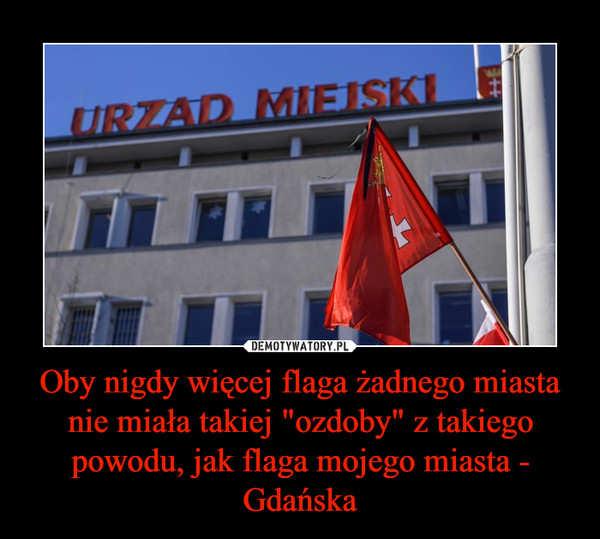 Oby nigdy więcej flaga żadnego miasta nie miała takiej "ozdoby" z takiego powodu, jak flaga mojego miasta - Gdańska