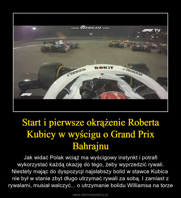 Start i pierwsze okrążenie Roberta Kubicy w wyścigu o Grand Prix Bahrajnu – Jak widać Polak wciąż ma wyścigowy instynkt i potrafi wykorzystać każdą okazję do tego, żeby wyprzedzić rywali. Niestety mając do dyspozycji najsłabszy bolid w stawce Kubica nie był w stanie zbyt długo utrzymać rywali za sobą. I zamiast z rywalami, musiał walczyć... o utrzymanie bolidu Williamsa na torze 