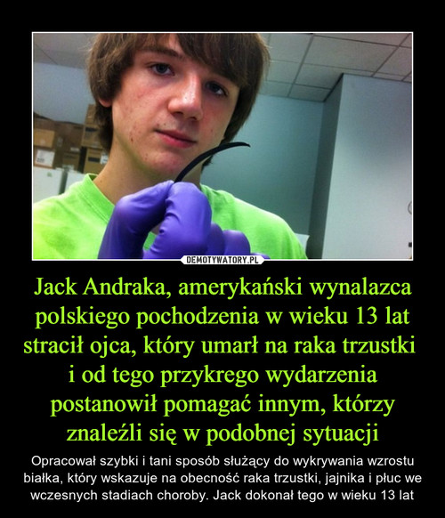 Jack Andraka, amerykański wynalazca polskiego pochodzenia w wieku 13 lat stracił ojca, który umarł na raka trzustki 
i od tego przykrego wydarzenia postanowił pomagać innym, którzy znaleźli się w podobnej sytuacji