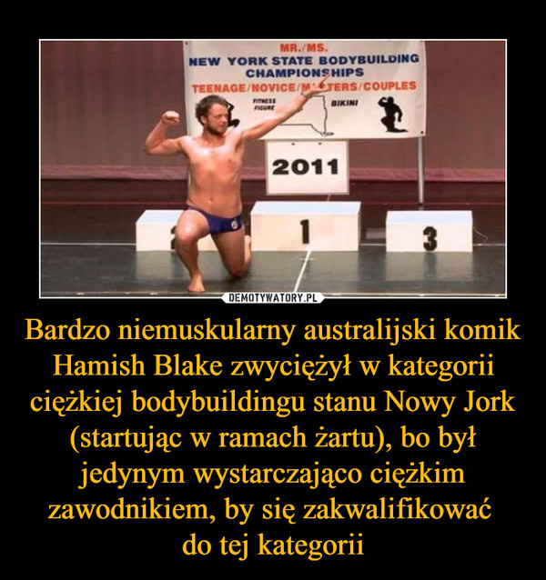 Bardzo niemuskularny australijski komik Hamish Blake zwyciężył w kategorii ciężkiej bodybuildingu stanu Nowy Jork (startując w ramach żartu), bo był jedynym wystarczająco ciężkim zawodnikiem, by się zakwalifikować 
do tej kategorii