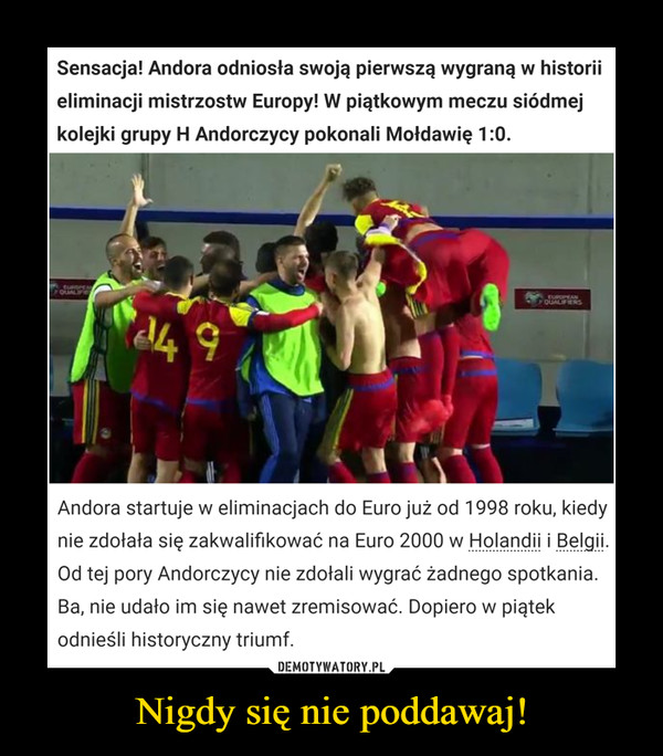 Nigdy się nie poddawaj! –  Sensacja! Andora odniosła swojąa pierwszą wygraną w historiieliminacji mistrzostw Europy! W piątkowym meczu siódmejkolejki grupy H Andorczycy pokonali Moldawię 1:0euanrerugEANoUALENS4 9Andora startuje w eliminacjach do Euro już od 1998 roku, kiedynie zdołała się zakwalifikować na Euro 2000 w Holandii i Belgii.Od tej pory Andorczycy nie zdołali wygrać żadnego spotkania.Ba, nie udało im się nawet zremisować. Dopiero w piątekodnieśli historyczny triumf.