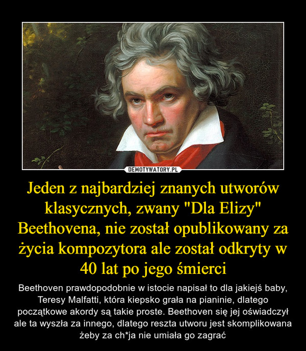 Jeden z najbardziej znanych utworów klasycznych, zwany "Dla Elizy" Beethovena, nie został opublikowany za życia kompozytora ale został odkryty w 40 lat po jego śmierci – Beethoven prawdopodobnie w istocie napisał to dla jakiejś baby, Teresy Malfatti, która kiepsko grała na pianinie, dlatego początkowe akordy są takie proste. Beethoven się jej oświadczył ale ta wyszła za innego, dlatego reszta utworu jest skomplikowana żeby za ch*ja nie umiała go zagrać 