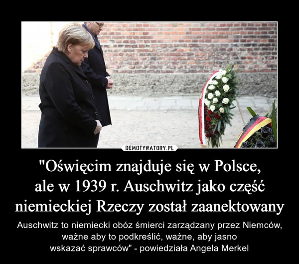 "Oświęcim znajduje się w Polsce,ale w 1939 r. Auschwitz jako częśćniemieckiej Rzeczy został zaanektowany – Auschwitz to niemiecki obóz śmierci zarządzany przez Niemców, ważne aby to podkreślić, ważne, aby jasnowskazać sprawców" - powiedziała Angela Merkel 